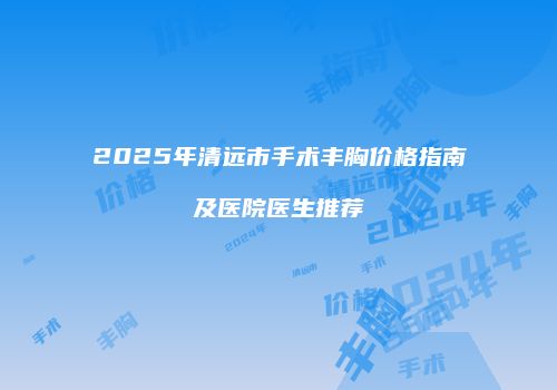 2025年清远市手术丰胸价格指南及医院医生推荐