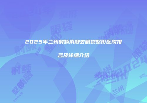 2025年兰州射频消融去眼袋整形医院排名及详细介绍