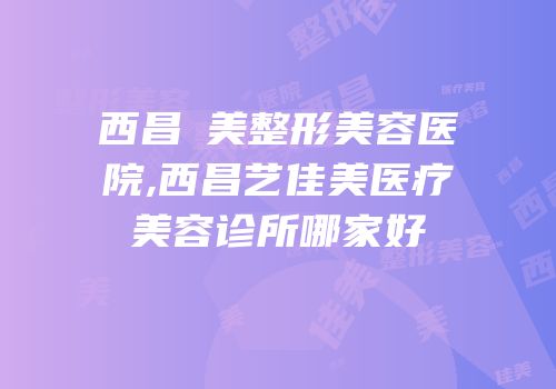 西昌玥美整形美容医院,西昌艺佳美医疗美容诊所哪家好