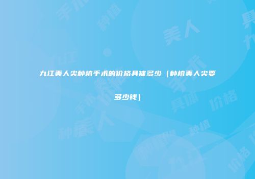 九江美人尖种植手术的价格具体多少（种植美人尖要多少钱）