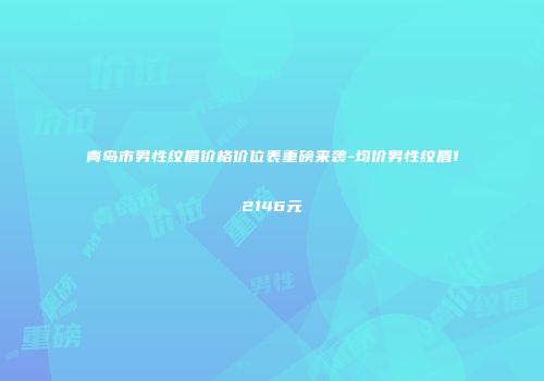青岛市男性纹眉价格价位表重磅来袭-均价男性纹眉12146元