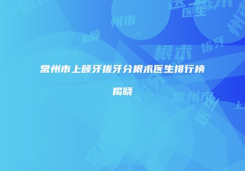 常州市上颌牙拔牙分根术医生排行榜揭晓