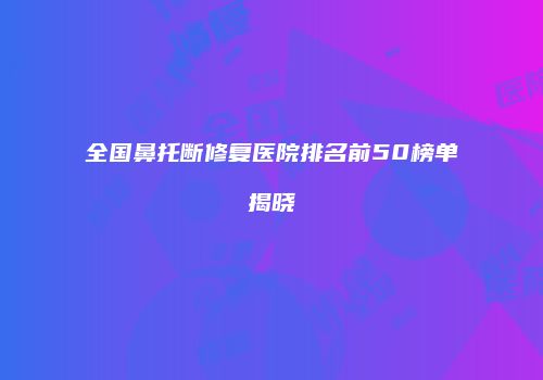 全国鼻托断修复医院排名前50榜单揭晓