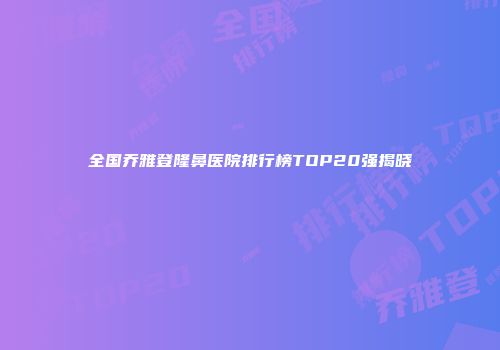 全国乔雅登隆鼻医院排行榜TOP20强揭晓