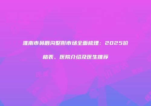 淮南市鼻唇沟整形市场全面梳理：2025价格表、医院介绍及医生推荐