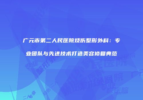 广元市第二人民医院烧伤整形外科：专业团队与先进技术打造美容修复典范