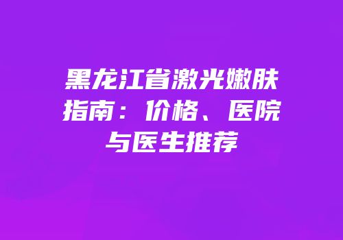 黑龙江省激光嫩肤指南：价格、医院与医生推荐