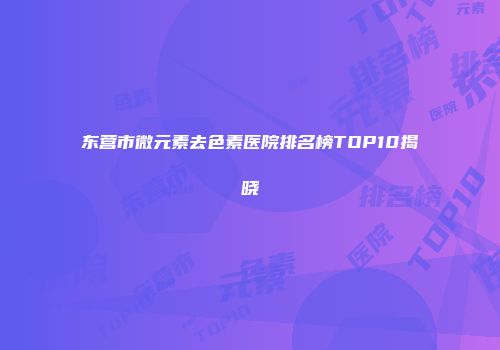 东营市微元素去色素医院排名榜TOP10揭晓