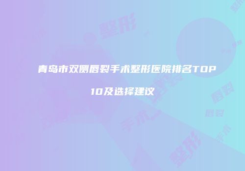 青岛市双侧唇裂手术整形医院排名TOP10及选择建议