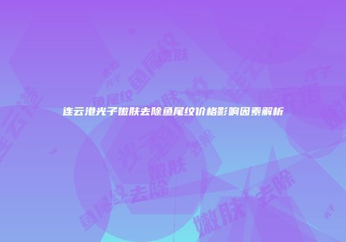 连云港光子嫩肤去除鱼尾纹价格影响因素解析