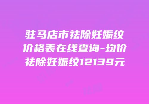 驻马店市祛除妊娠纹价格表在线查询-均价祛除妊娠纹12139元