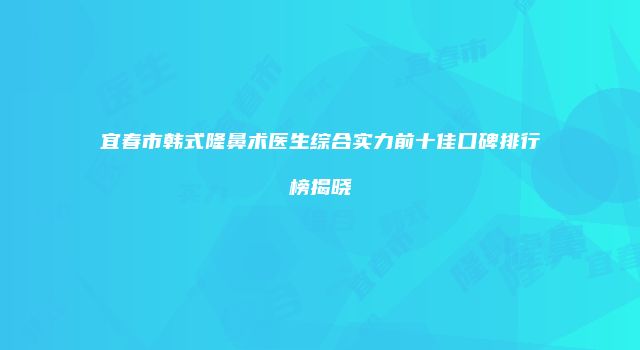 宜春市韩式隆鼻术医生综合实力前十佳口碑排行榜揭晓