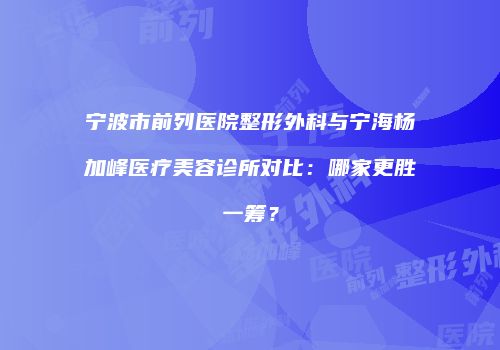 宁波市前列医院整形外科与宁海杨加峰医疗美容诊所对比：哪家更胜一筹？