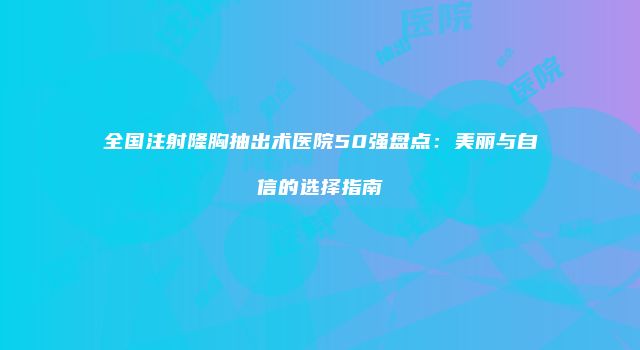 全国注射隆胸抽出术医院50强盘点：美丽与自信的选择指南
