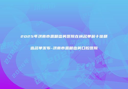 2025年济南市露龈齿笑医院在榜名单前十佳精选名单发布-济南市露龈齿笑口腔医院