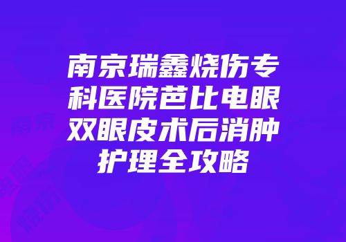 南京瑞鑫烧伤专科医院芭比电眼双眼皮术后消肿护理全攻略