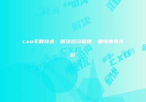 cxo丰唇技术：解决泪沟困扰，重焕青春光彩