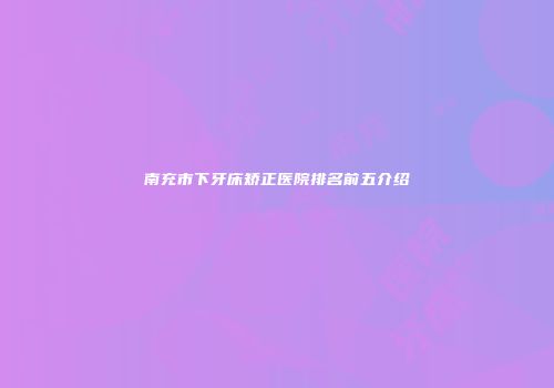 南充市下牙床矫正医院排名前五介绍