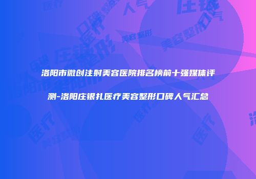洛阳市微创注射美容医院排名榜前十强媒体评测-洛阳庄银扎医疗美容整形口碑人气汇总