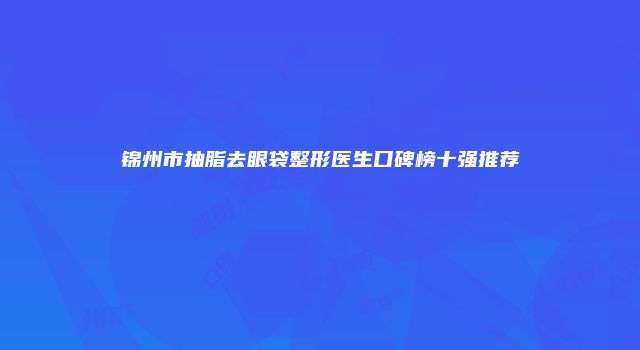 锦州市抽脂去眼袋整形医生口碑榜十强推荐
