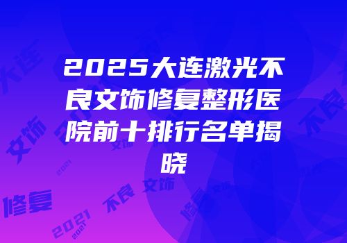 2025大连激光不良文饰修复整形医院前十排行名单揭晓