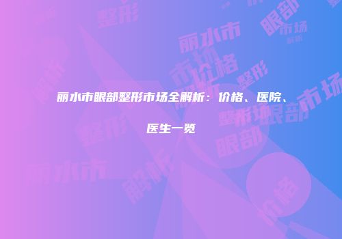 丽水市眼部整形市场全解析：价格、医院、医生一览