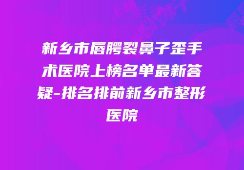 新乡市唇腭裂鼻子歪手术医院上榜名单最新答疑-排名排前新乡市整形医院