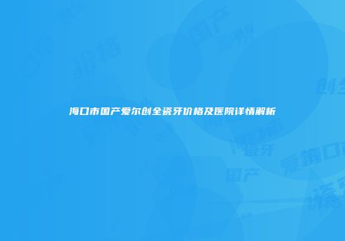 海口市国产爱尔创全瓷牙价格及医院详情解析