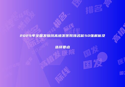 2025年全国发际线高植发医院排名前50强解析及选择要点