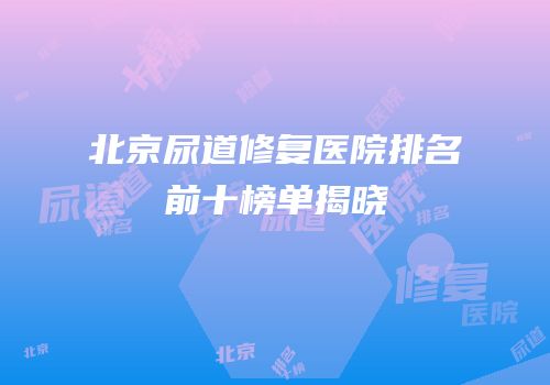 北京尿道修复医院排名前十榜单揭晓