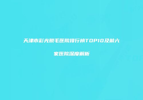 天津市彩光脱毛医院排行榜TOP10及前六家医院深度解析