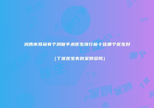鸡西市耳朵有个洞做手术医生排行前十佳哪个医生好（丁优医生失败案例多吗）
