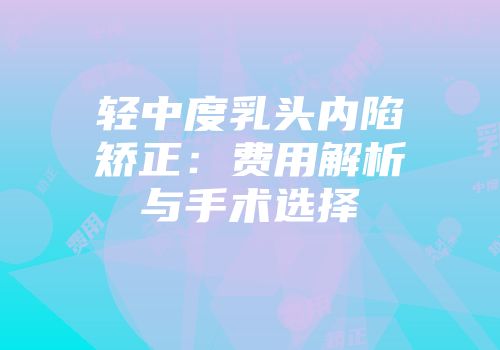 轻中度乳头内陷矫正：费用解析与手术选择