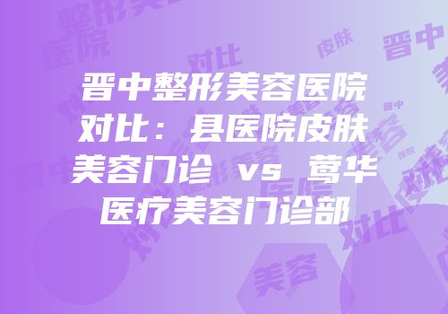 晋中整形美容医院对比：县医院皮肤美容门诊 vs 莺华医疗美容门诊部