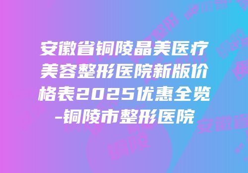 安徽省铜陵晶美医疗美容整形医院新版价格表2025优惠全览-铜陵市整形医院