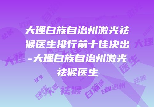 大理白族自治州激光祛猴医生排行前十佳决出-大理白族自治州激光祛猴医生