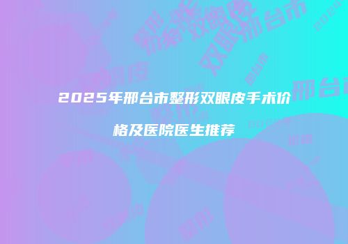 2025年邢台市整形双眼皮手术价格及医院医生推荐
