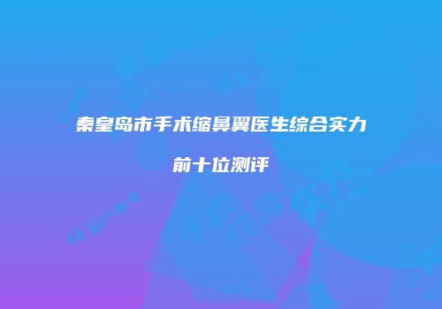 秦皇岛市手术缩鼻翼医生综合实力前十位测评