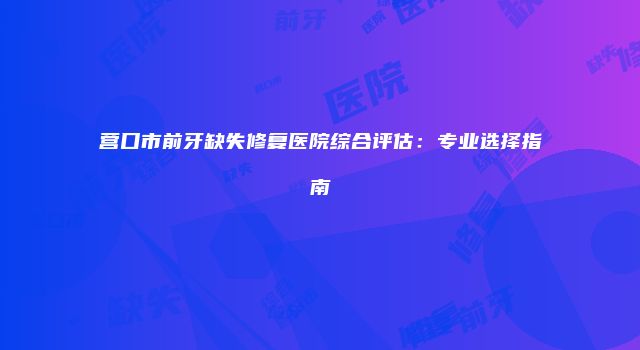 营口市前牙缺失修复医院综合评估：专业选择指南
