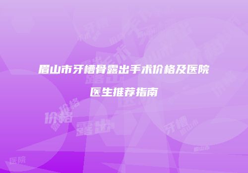 眉山市牙槽骨露出手术价格及医院医生推荐指南