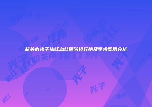 韶关市光子祛红血丝医院排行榜及手术费用分析