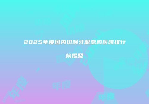 2025年度国内切除牙龈息肉医院排行榜揭晓