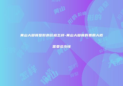 黄山大脚骨整形的价格怎样-黄山大脚骨的费用大概需要多少钱