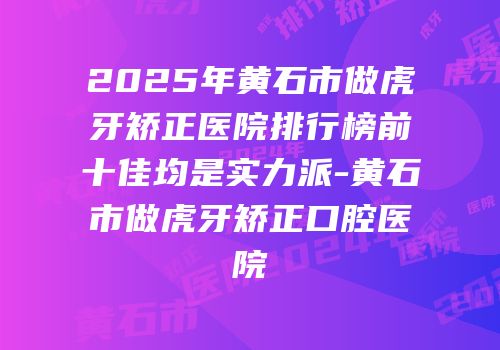 2025年黄石市做虎牙矫正医院排行榜前十佳均是实力派-黄石市做虎牙矫正口腔医院