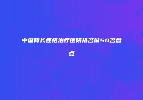 中国背长痤疮治疗医院排名前50名盘点