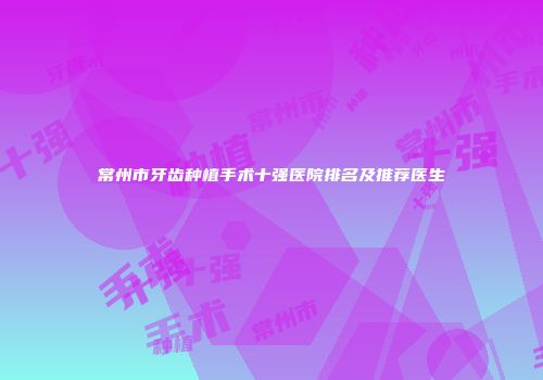 常州市牙齿种植手术十强医院排名及推荐医生