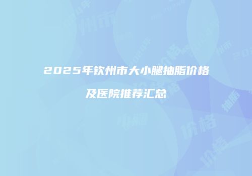 2025年钦州市大小腿抽脂价格及医院推荐汇总