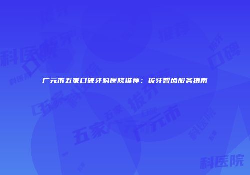 广元市五家口碑牙科医院推荐：拔牙智齿服务指南