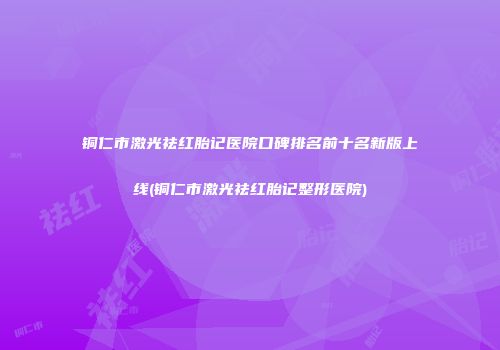 铜仁市激光祛红胎记医院口碑排名前十名新版上线(铜仁市激光祛红胎记整形医院)