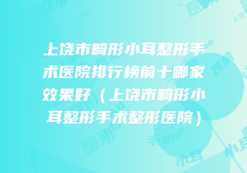 上饶市畸形小耳整形手术医院排行榜前十哪家效果好（上饶市畸形小耳整形手术整形医院）